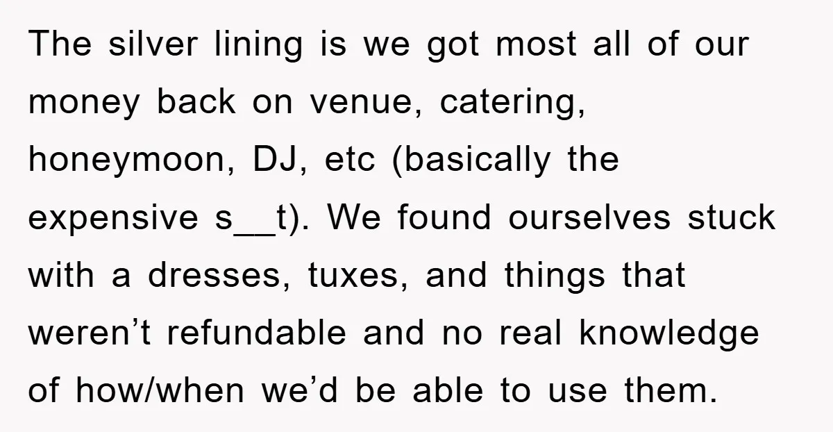 The silver lining is we got most all of our money back on venue, catering, honeymoon, DJ, etc (basically the expensive s__t). We found ourselves stuck with a dresses, tuxes,...