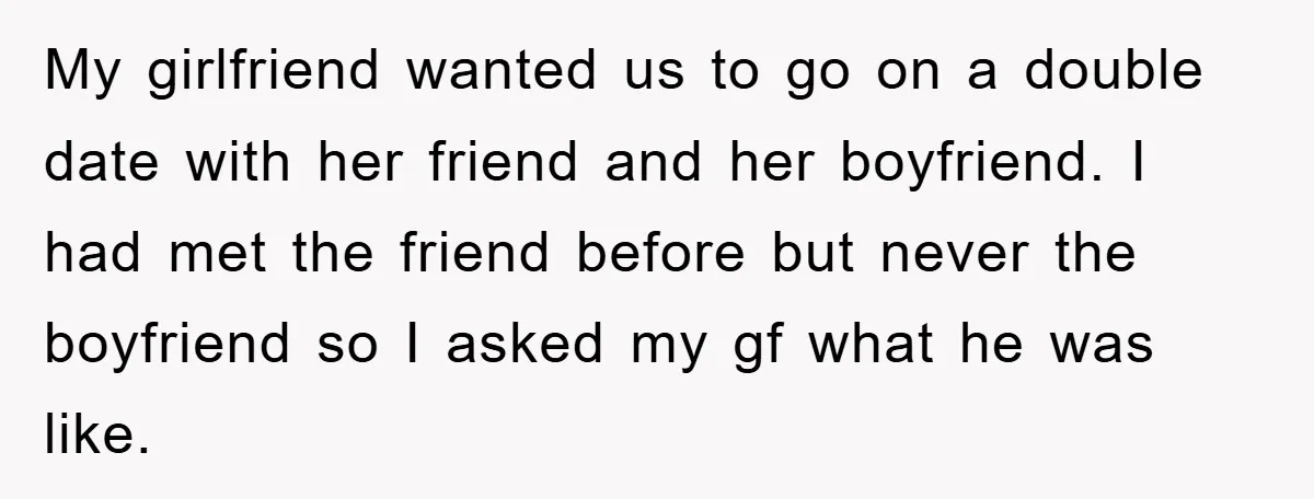 My girlfriend wanted us to go on a double date with her friend and her boyfriend. I had met the friend before but never the boyfriend so I asked my...