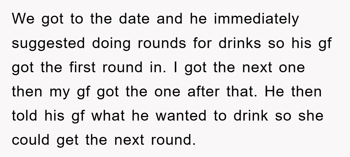 We got to the date and he immediately suggested doing rounds for drinks so his gf got the first round in. I got the next one then my gf got...