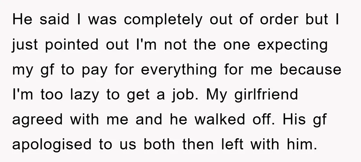 He said I was completely out of order but I just pointed out I'm not the one expecting my gf to pay for everything for me because I'm too lazy...