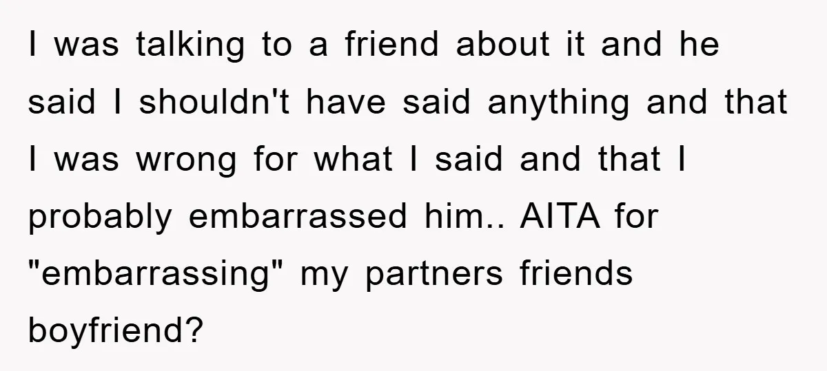 I was talking to a friend about it and he said I shouldn't have said anything and that I was wrong for what I said and that I probably embarrassed...