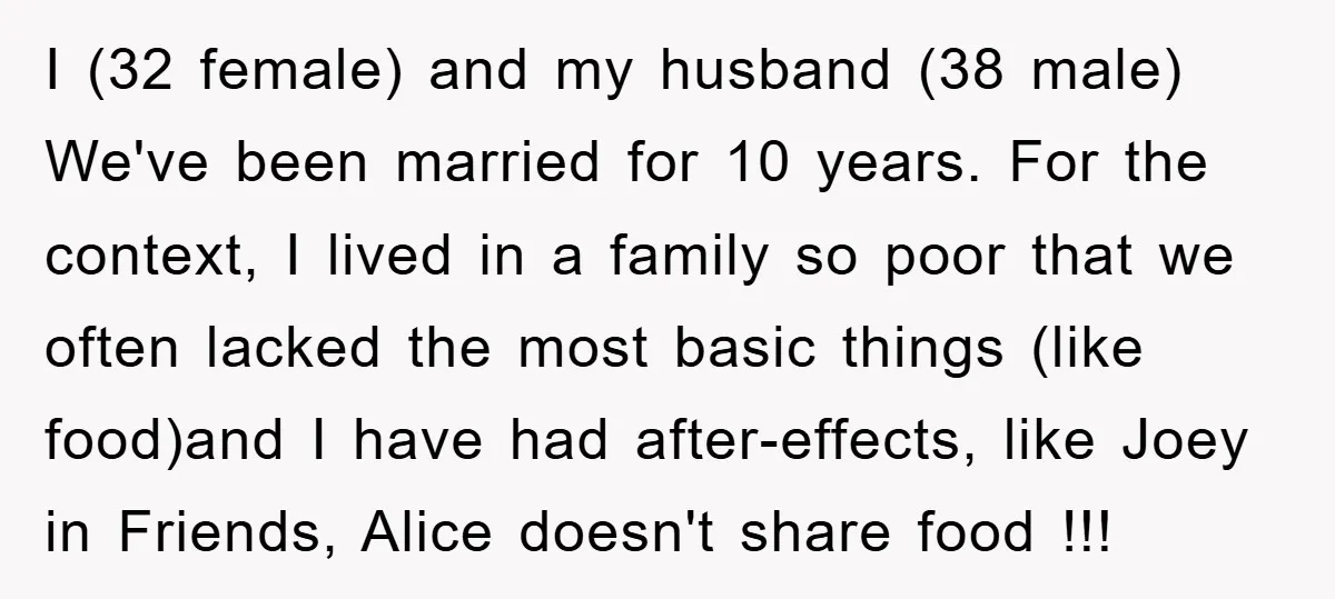 I (32 female) and my husband (38 male) We've been married for 10 years. For the context, I lived in a family so poor that we often lacked the most...
