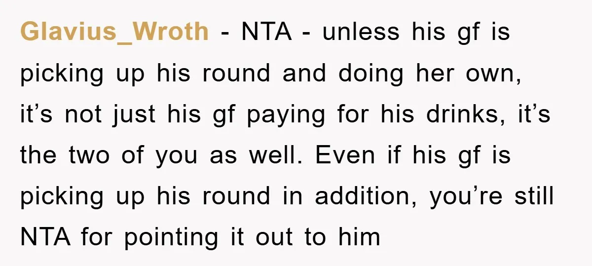 Glavius_Wroth − NTA - unless his gf is picking up his round and doing her own, it’s not just his gf paying for his drinks, it’s the two of you...