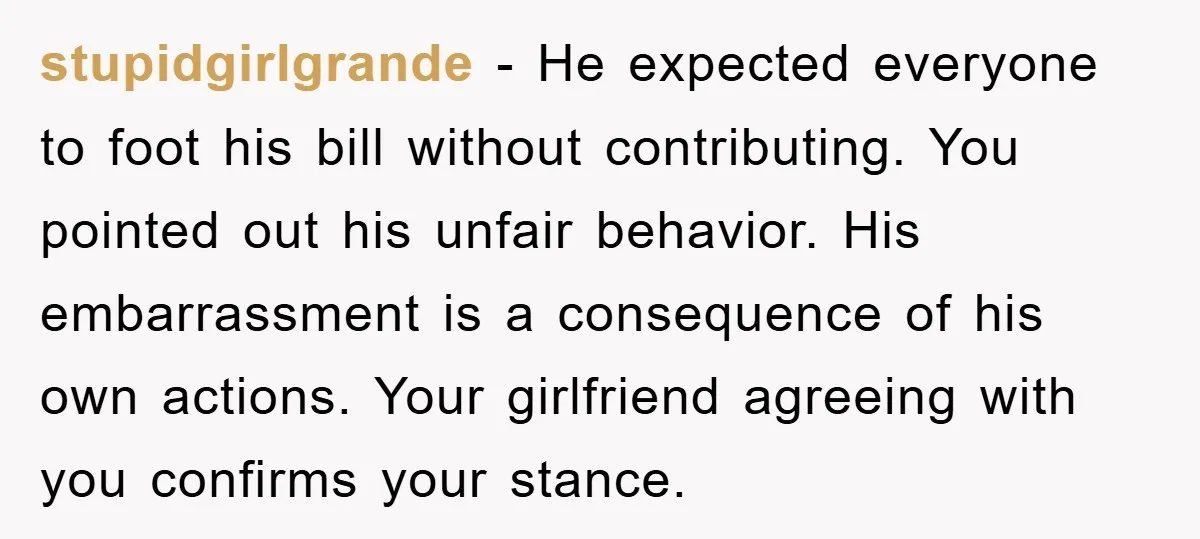 stupidgirlgrande − He expected everyone to foot his bill without contributing. You pointed out his unfair behavior. His embarrassment is a consequence of his own actions. Your girlfriend agreeing with...