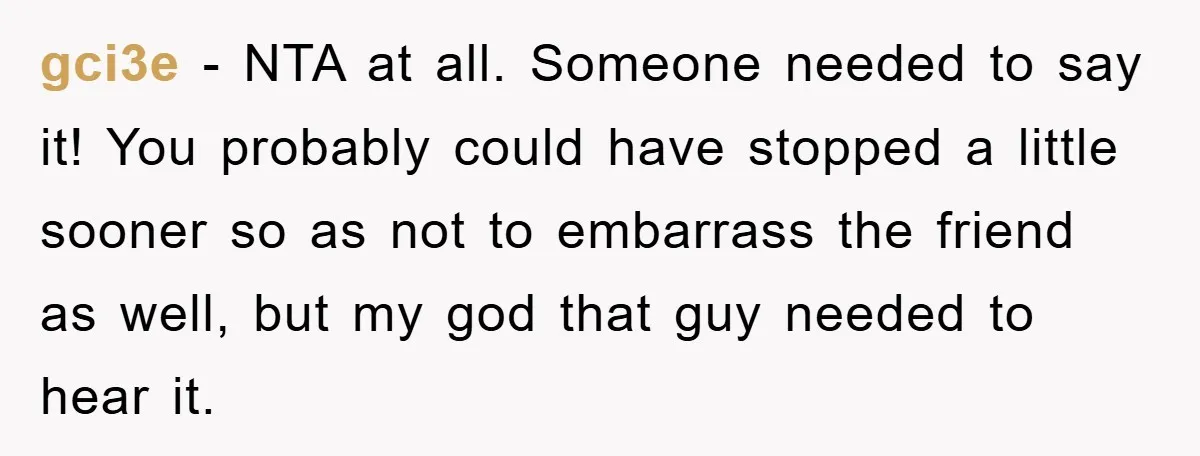 gci3e − NTA at all. Someone needed to say it! You probably could have stopped a little sooner so as not to embarrass the friend as well, but my god...