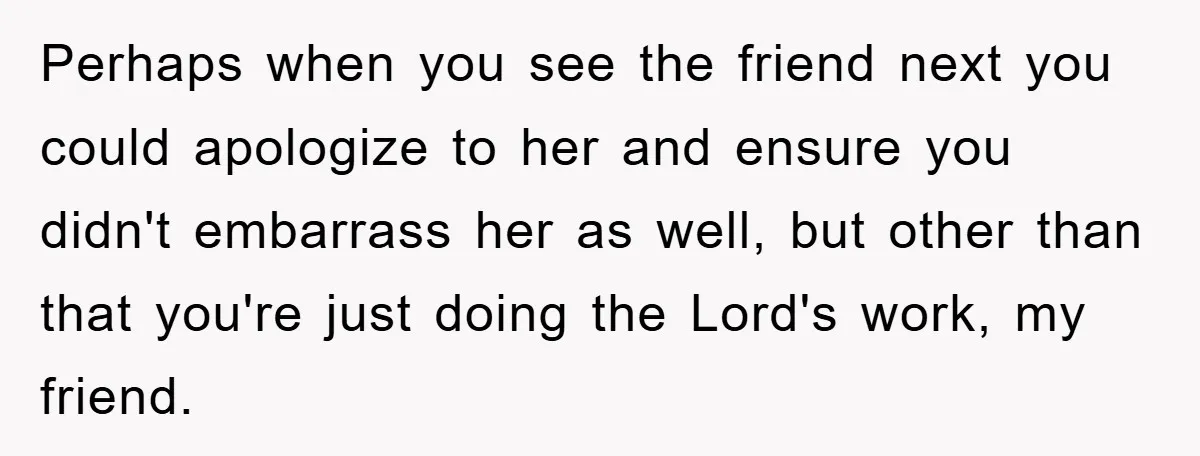 Perhaps when you see the friend next you could apologize to her and ensure you didn't embarrass her as well, but other than that you're just doing the Lord's work,...