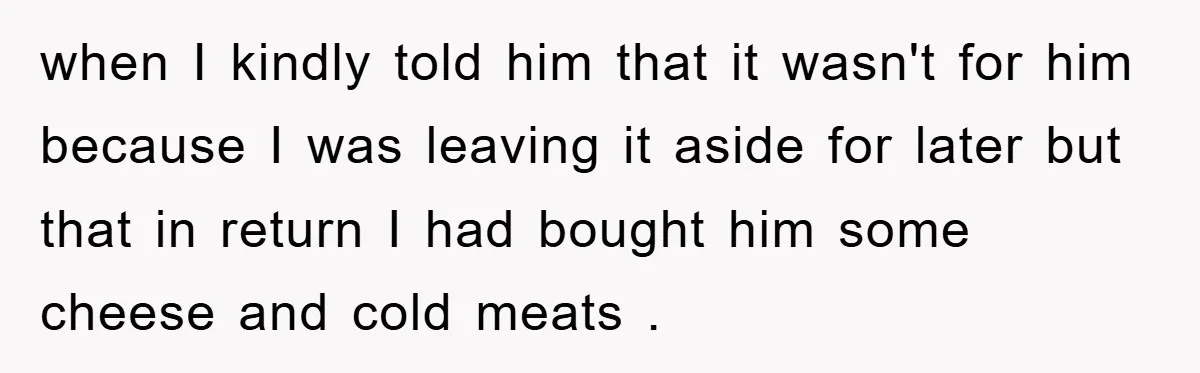 when I kindly told him that it wasn't for him because I was leaving it aside for later but that in return I had bought him some cheese and cold...