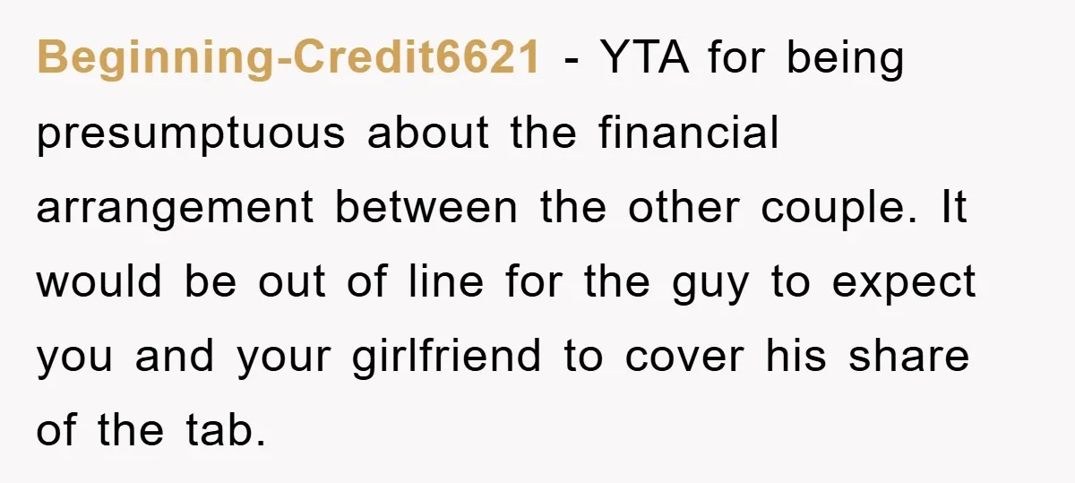 Beginning-Credit6621 − YTA for being presumptuous about the financial arrangement between the other couple. It would be out of line for the guy to expect you and your girlfriend to...