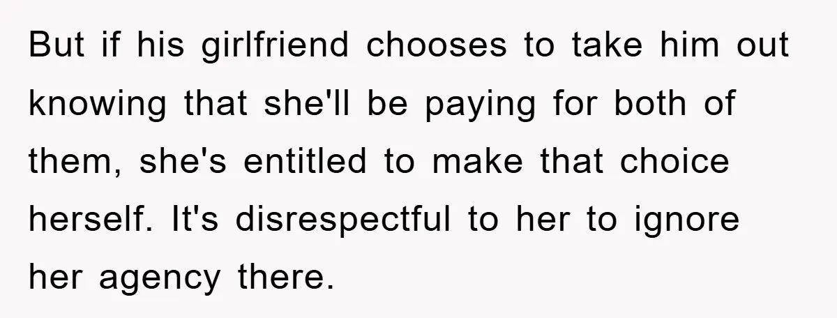 But if his girlfriend chooses to take him out knowing that she'll be paying for both of them, she's entitled to make that choice herself. It's disrespectful to her to...