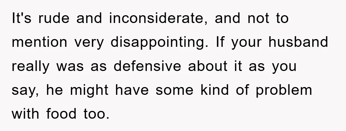 It's rude and inconsiderate, and not to mention very disappointing. If your husband really was as defensive about it as you say, he might have some kind of problem with...