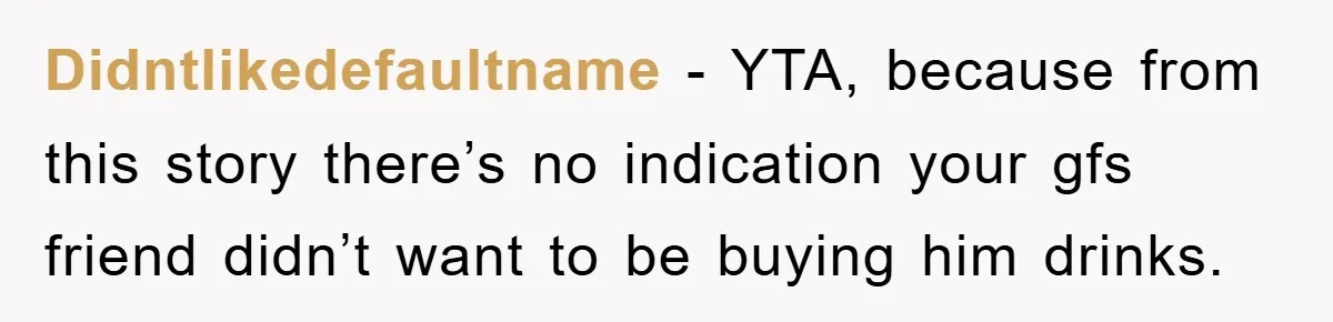 Didntlikedefaultname − YTA, because from this story there’s no indication your gfs friend didn’t want to be buying him drinks.