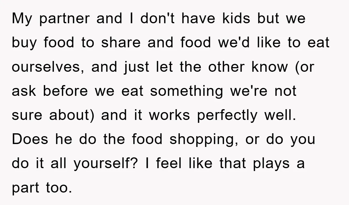 My partner and I don't have kids but we buy food to share and food we'd like to eat ourselves, and just let the other know (or ask before we...