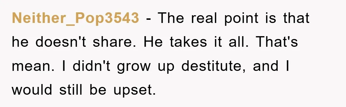 Neither_Pop3543 − The real point is that he doesn't share. He takes it all. That's mean. I didn't grow up destitute, and I would still be upset.