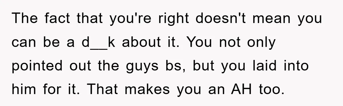 The fact that you're right doesn't mean you can be a d__k about it. You not only pointed out the guys bs, but you laid into him for it. That...