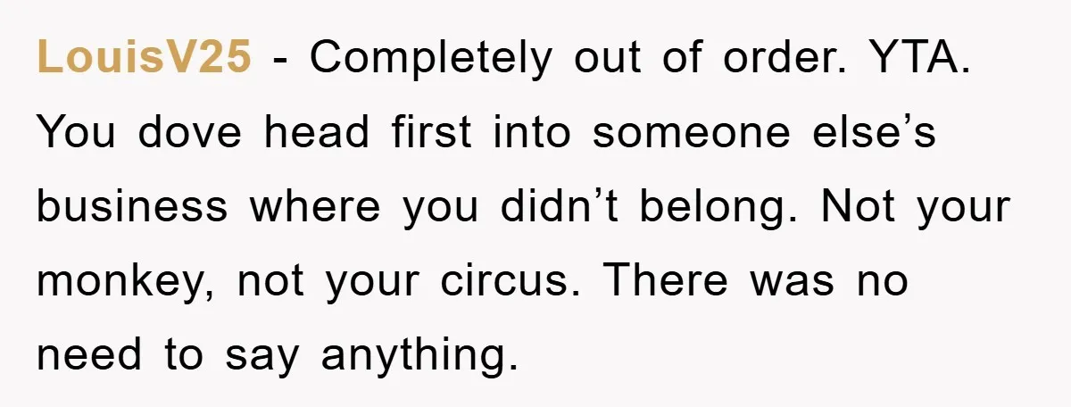 LouisV25 − Completely out of order. YTA. You dove head first into someone else’s business where you didn’t belong. Not your monkey, not your circus. There was no need to...