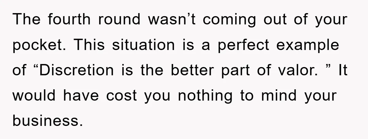 The fourth round wasn’t coming out of your pocket. This situation is a perfect example of “Discretion is the better part of valor. ” It would have cost you nothing...