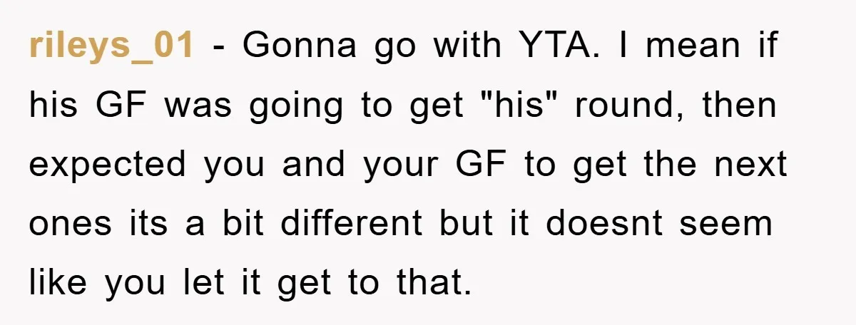 rileys_01 − Gonna go with YTA. I mean if his GF was going to get "his" round, then expected you and your GF to get the next ones its a...