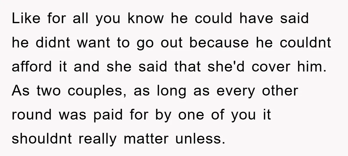 Like for all you know he could have said he didnt want to go out because he couldnt afford it and she said that she'd cover him. As two couples,...