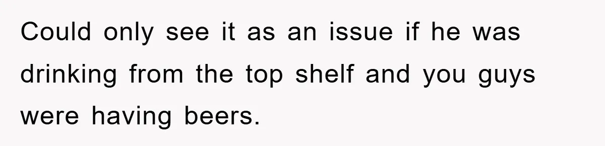 Could only see it as an issue if he was drinking from the top shelf and you guys were having beers.