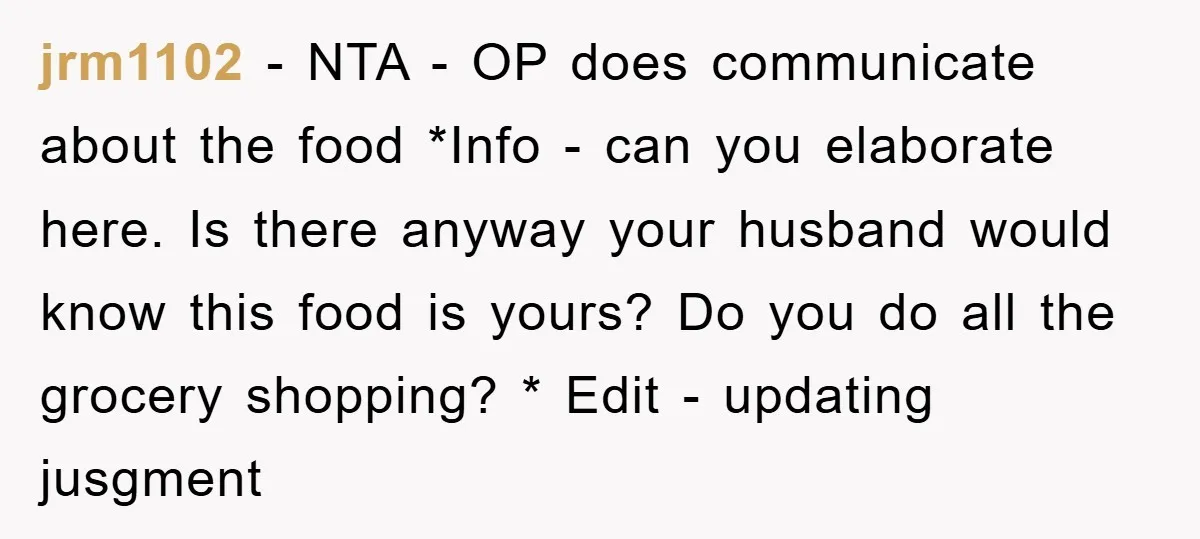 jrm1102 − NTA - OP does communicate about the food *Info - can you elaborate here. Is there anyway your husband would know this food is yours? Do you do...