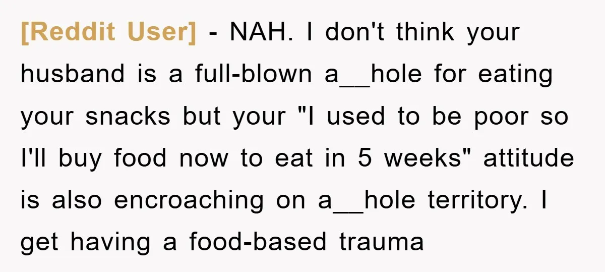 [Reddit User] − NAH. I don't think your husband is a full-blown a__hole for eating your snacks but your "I used to be poor so I'll buy food now to...