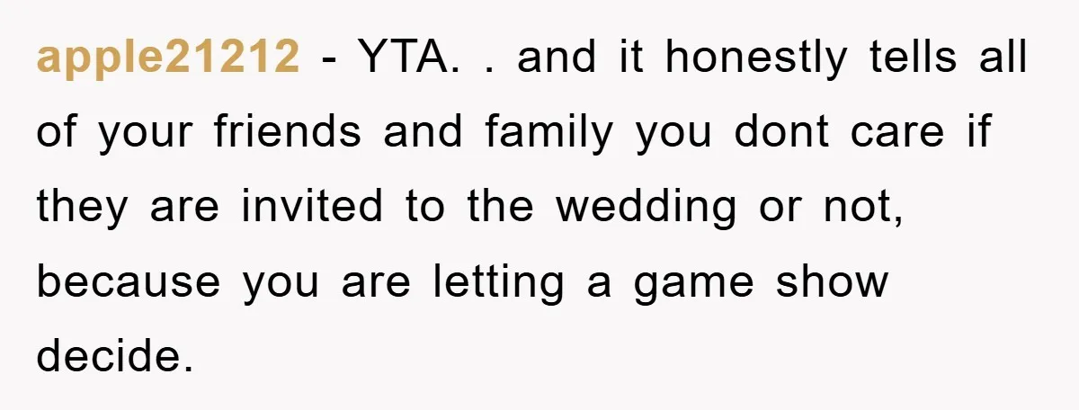apple21212 − YTA. . and it honestly tells all of your friends and family you dont care if they are invited to the wedding or not, because you are letting...