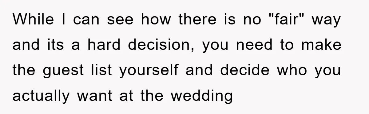 While I can see how there is no "fair" way and its a hard decision, you need to make the guest list yourself and decide who you actually want at...