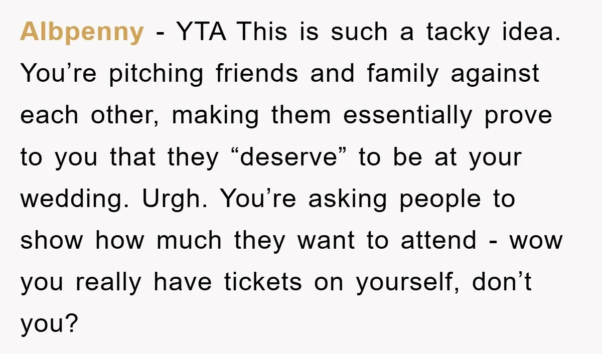 Albpenny − YTA This is such a tacky idea. You’re pitching friends and family against each other, making them essentially prove to you that they “deserve” to be at your...