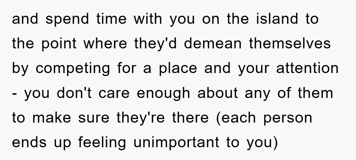 and spend time with you on the island to the point where they'd demean themselves by competing for a place and your attention - you don't care enough about any...