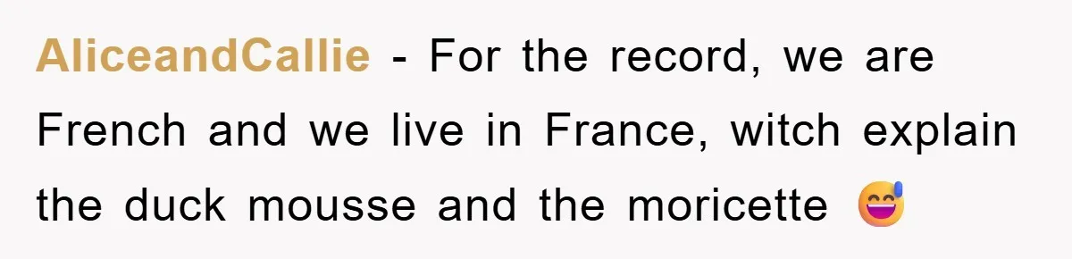 AliceandCallie − For the record, we are French and we live in France, witch explain the duck mousse and the moricette 😅