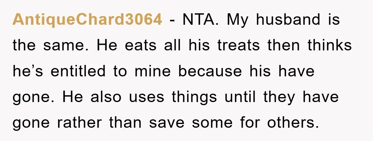 AntiqueChard3064 − NTA. My husband is the same. He eats all his treats then thinks he’s entitled to mine because his have gone. He also uses things until they have...