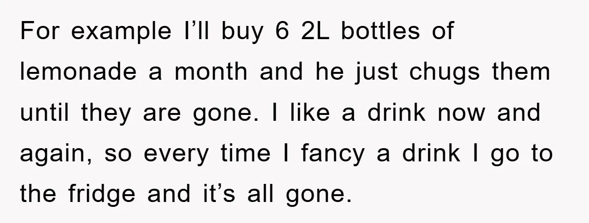 For example I’ll buy 6 2L bottles of lemonade a month and he just chugs them until they are gone. I like a drink now and again, so every time...