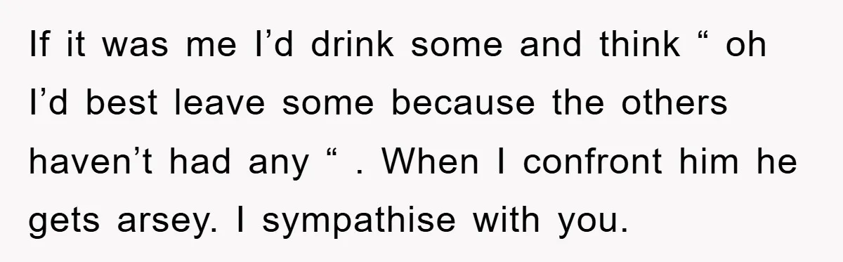 If it was me I’d drink some and think “ oh I’d best leave some because the others haven’t had any “ . When I confront him he gets arsey....