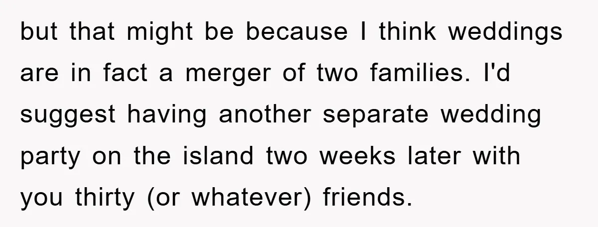 but that might be because I think weddings are in fact a merger of two families. I'd suggest having another separate wedding party on the island two weeks later with...
