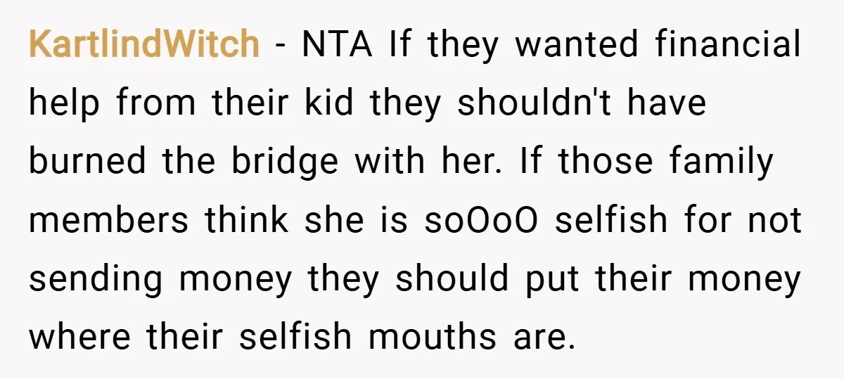 KartlindWitch − NTA If they wanted financial help from their kid they shouldn't have burned the bridge with her. If those family members think she is soOoO selfish for not...