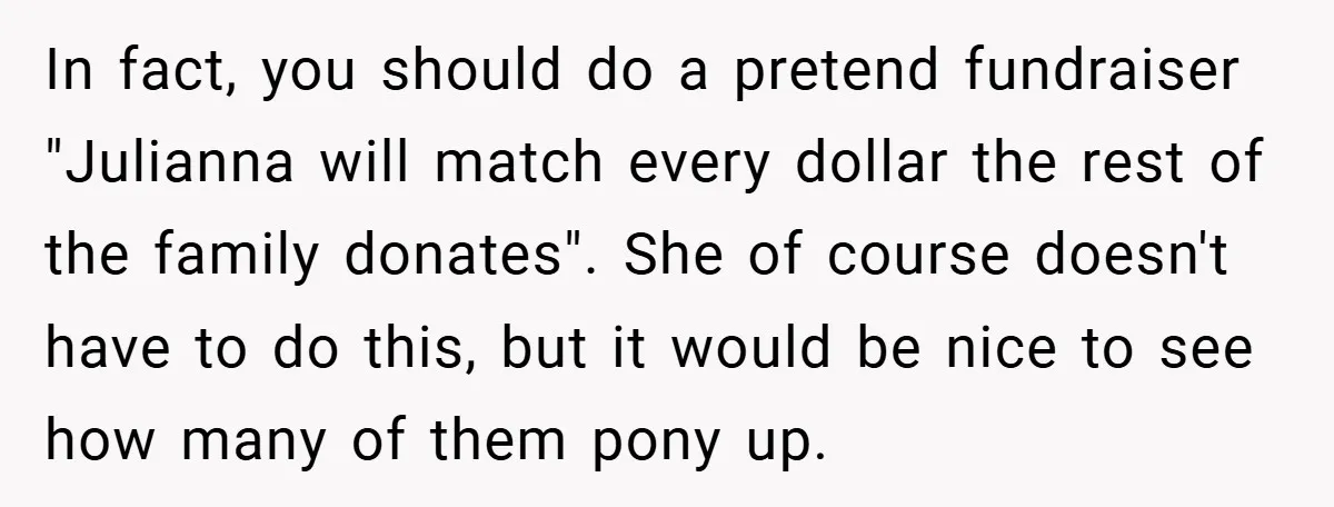 In fact, you should do a pretend fundraiser "Julianna will match every dollar the rest of the family donates". She of course doesn't have to do this, but it would...
