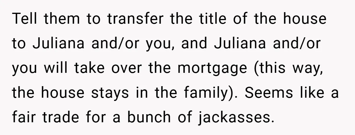 Tell them to transfer the title of the house to Juliana and/or you, and Juliana and/or you will take over the mortgage (this way, the house stays in the family)....