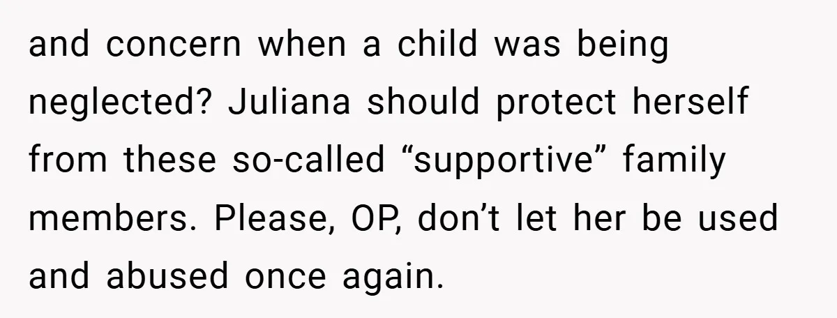 and concern when a child was being neglected? Juliana should protect herself from these so-called “supportive” family members. Please, OP, don’t let her be used and abused once again.