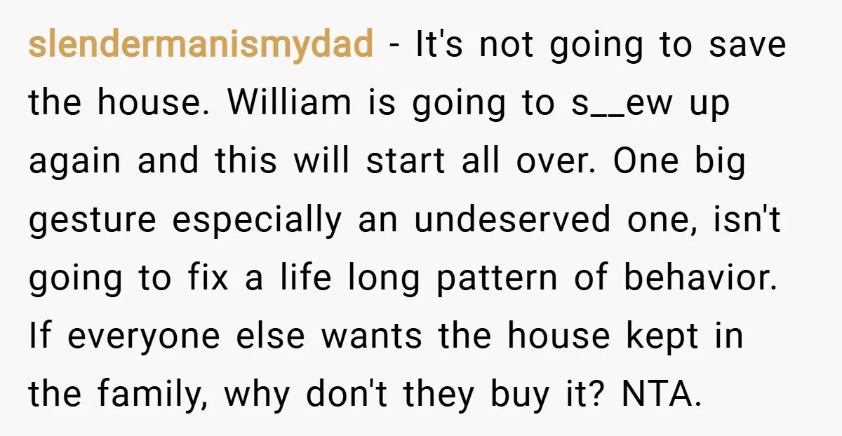 slendermanismydad − It's not going to save the house. William is going to s__ew up again and this will start all over. One big gesture especially an undeserved one, isn't...