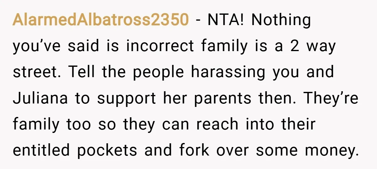 AlarmedAlbatross2350 − NTA! Nothing you’ve said is incorrect family is a 2 way street. Tell the people harassing you and Juliana to support her parents then. They’re family too so...