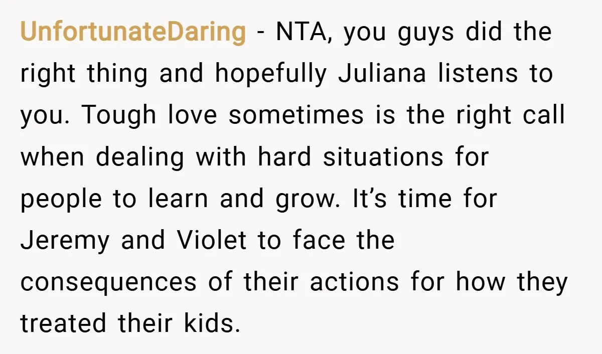 UnfortunateDaring − NTA, you guys did the right thing and hopefully Juliana listens to you. Tough love sometimes is the right call when dealing with hard situations for people to...