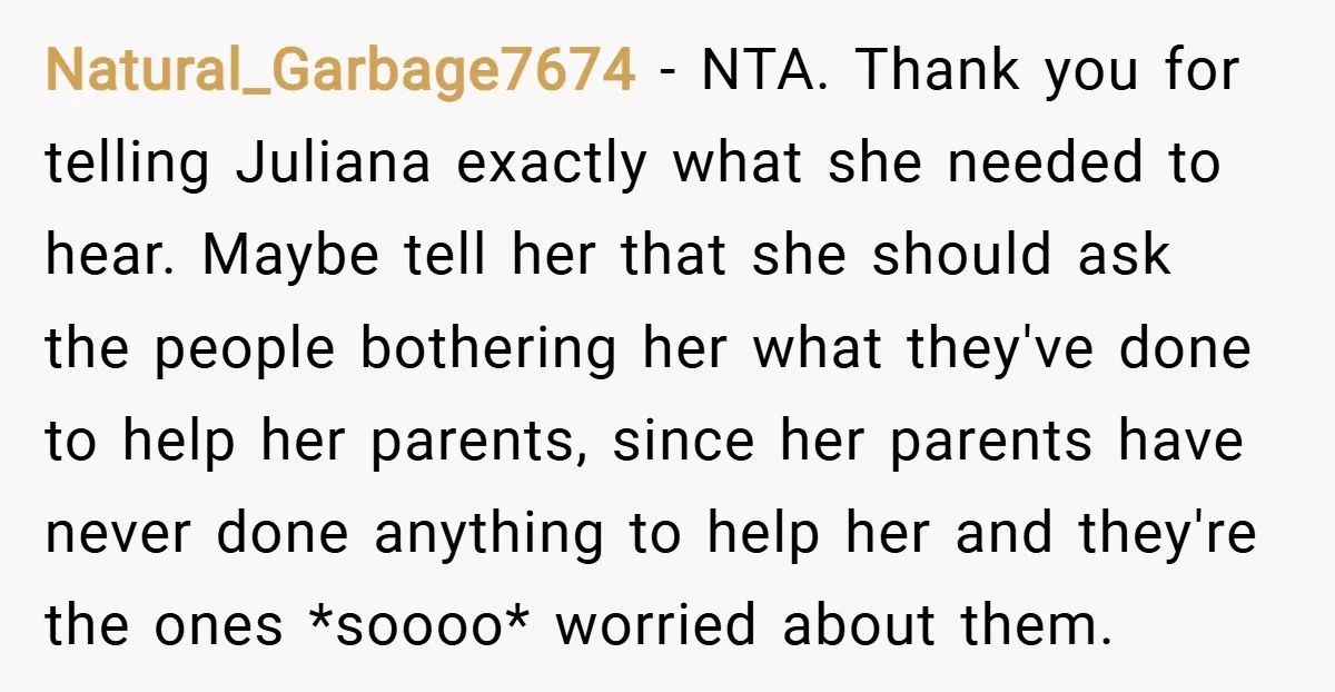 Natural_Garbage7674 − NTA. Thank you for telling Juliana exactly what she needed to hear. Maybe tell her that she should ask the people bothering her what they've done to help...