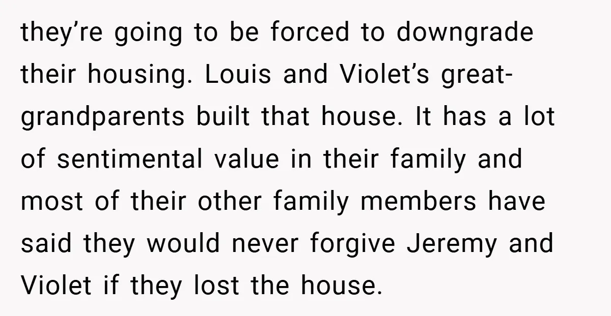 they’re going to be forced to downgrade their housing. Louis and Violet’s great-grandparents built that house. It has a lot of sentimental value in their family and most of their...