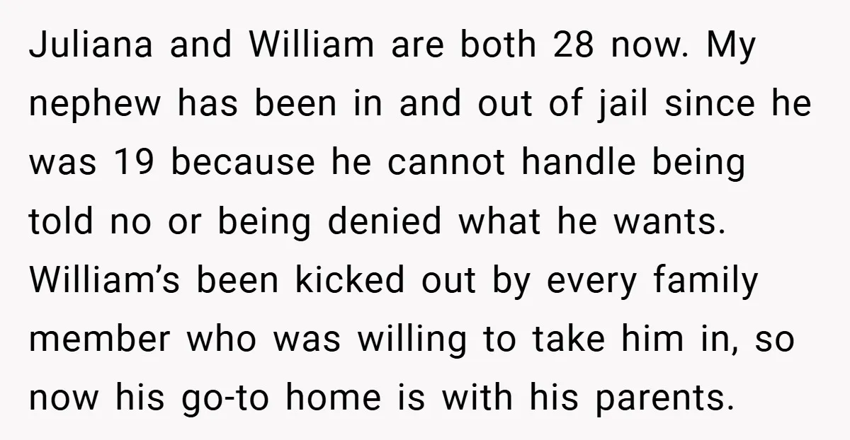 Juliana and William are both 28 now. My nephew has been in and out of jail since he was 19 because he cannot handle being told no or being denied...