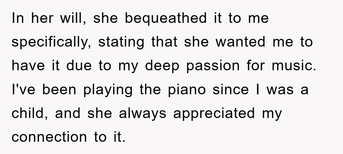In her will, she bequeathed it to me specifically, stating that she wanted me to have it due to my deep passion for music. I've been playing the piano since...