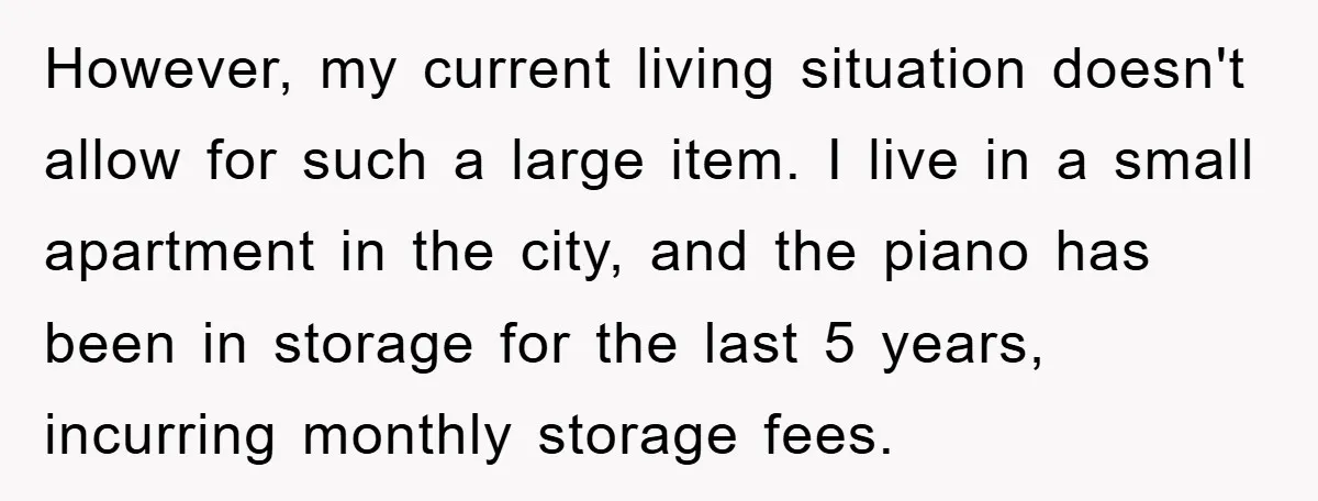However, my current living situation doesn't allow for such a large item. I live in a small apartment in the city, and the piano has been in storage for the...