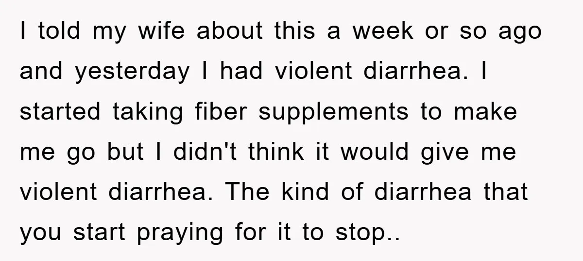 I told my wife about this a week or so ago and yesterday I had violent diarrhea. I started taking fiber supplements to make me go but I didn't think...