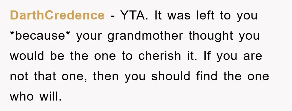 DarthCredence − YTA. It was left to you *because* your grandmother thought you would be the one to cherish it. If you are not that one, then you should find...