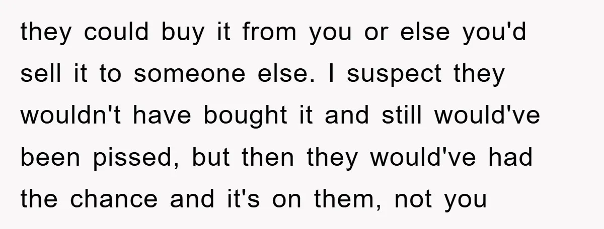 they could buy it from you or else you'd sell it to someone else. I suspect they wouldn't have bought it and still would've been pissed, but then they would've...