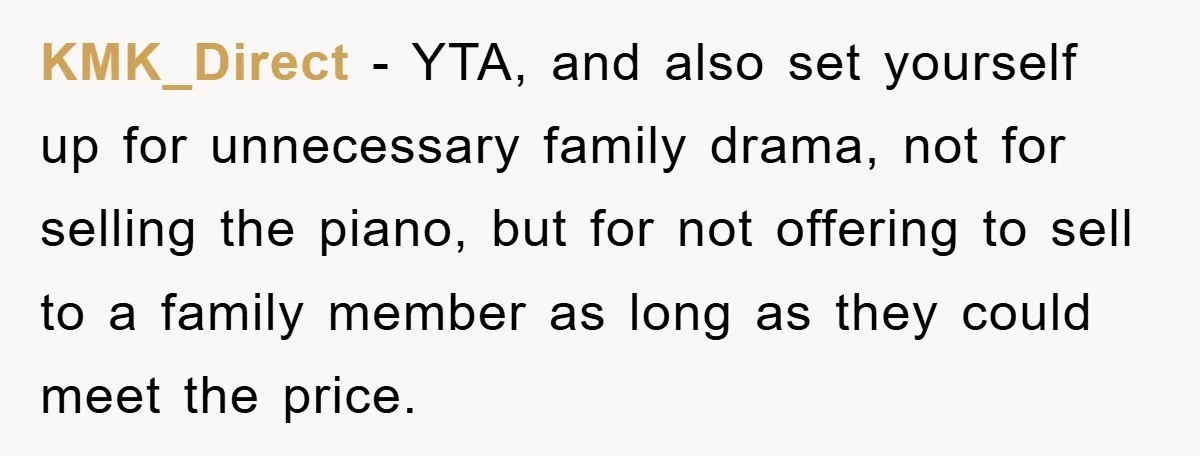 KMK_Direct − YTA, and also set yourself up for unnecessary family drama, not for selling the piano, but for not offering to sell to a family member as long as...